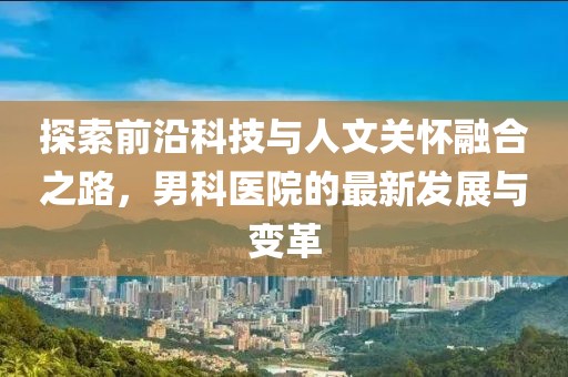 探索前沿科技与人文关怀融合之路，男科医院的最新发展与变革