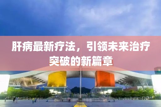 肝病最新疗法，引领未来治疗突破的新篇章