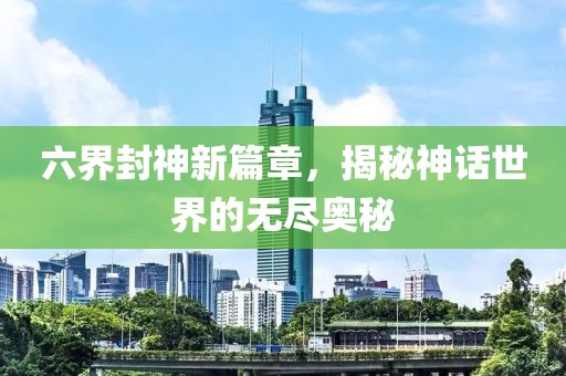 六界封神新篇章，揭秘神话世界的无尽奥秘