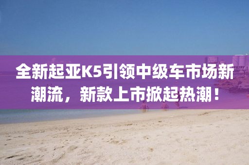 全新起亚K5引领中级车市场新潮流，新款上市掀起热潮！